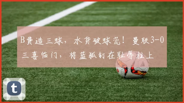 B费造三球，水货破球荒！曼联3-0三喜临门，将蓝狐钉在耻辱柱上