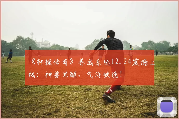 《轩辕传奇》养成系统12.24震撼上线：神兽觉醒，气海破境！