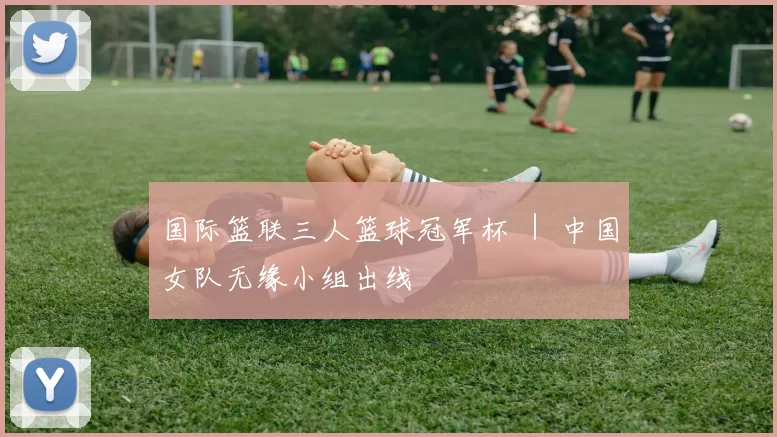 国际篮联三人篮球冠军杯 ｜ 中国女队无缘小组出线