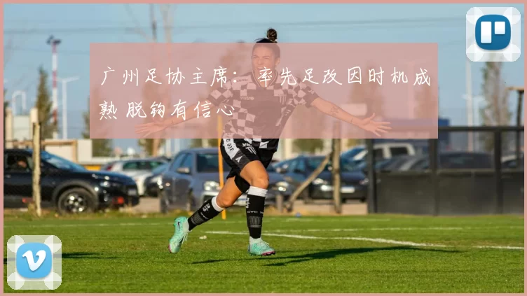 广州足协主席：率先足改因时机成熟 脱钩有信心