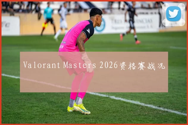 Valorant Masters 2026资格赛战况