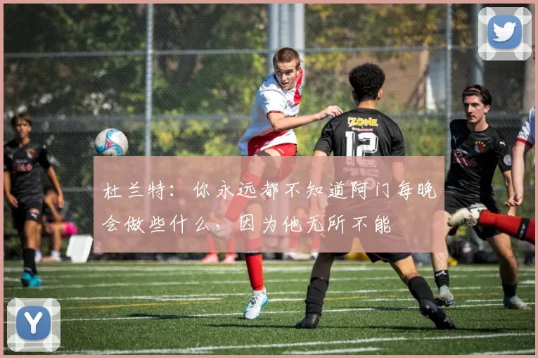 杜兰特：你永远都不知道阿门每晚会做些什么，因为他无所不能