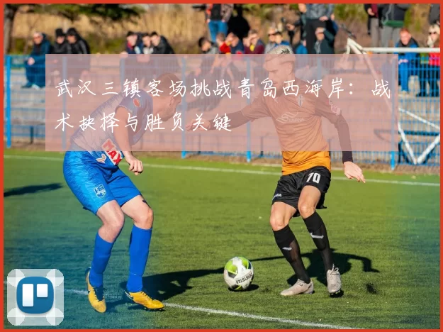 武汉三镇客场挑战青岛西海岸：战术抉择与胜负关键
