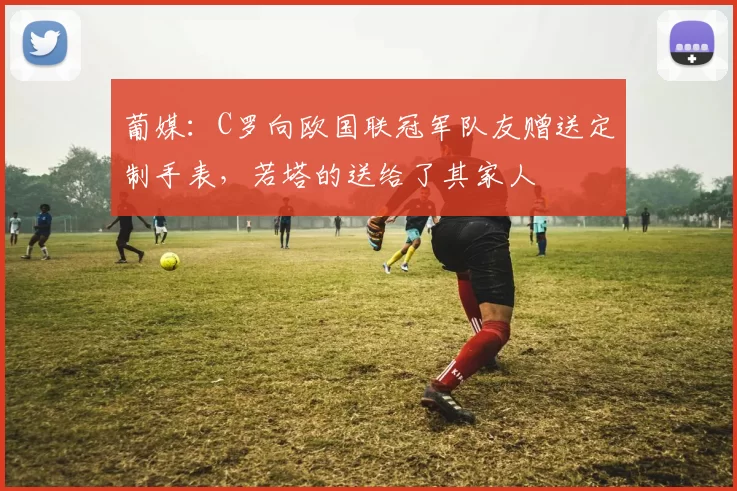 葡媒：C罗向欧国联冠军队友赠送定制手表，若塔的送给了其家人