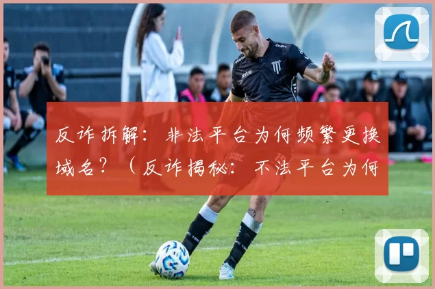 反诈拆解：非法平台为何频繁更换域名？（反诈揭秘：不法平台为何屡换域名？）