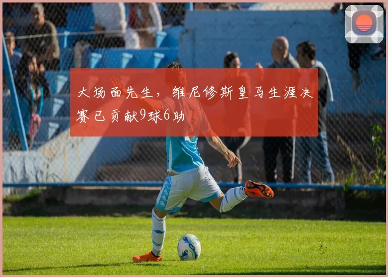 大场面先生，维尼修斯皇马生涯决赛已贡献9球6助