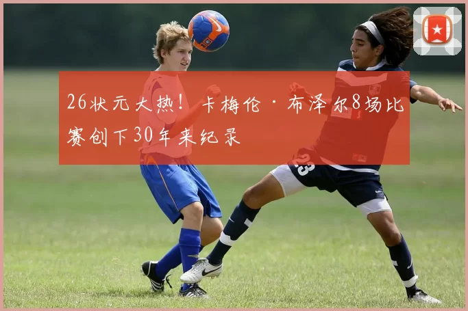 26状元大热！卡梅伦·布泽尔8场比赛创下30年来纪录