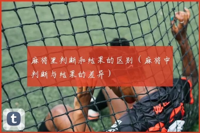 麻将里判断和结果的区别（麻将中判断与结果的差异）