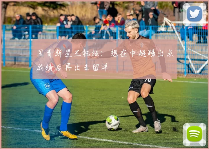 国青新星王钰栋：想在中超踢出点成绩后再出去留洋