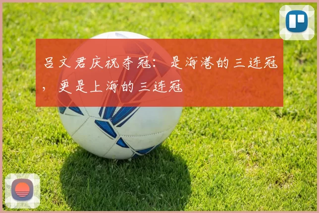 吕文君庆祝夺冠：是海港的三连冠，更是上海的三连冠