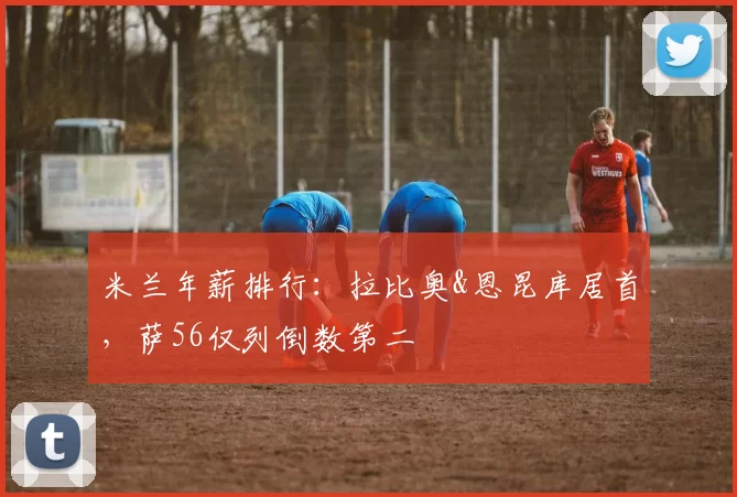米兰年薪排行：拉比奥&恩昆库居首，萨56仅列倒数第二