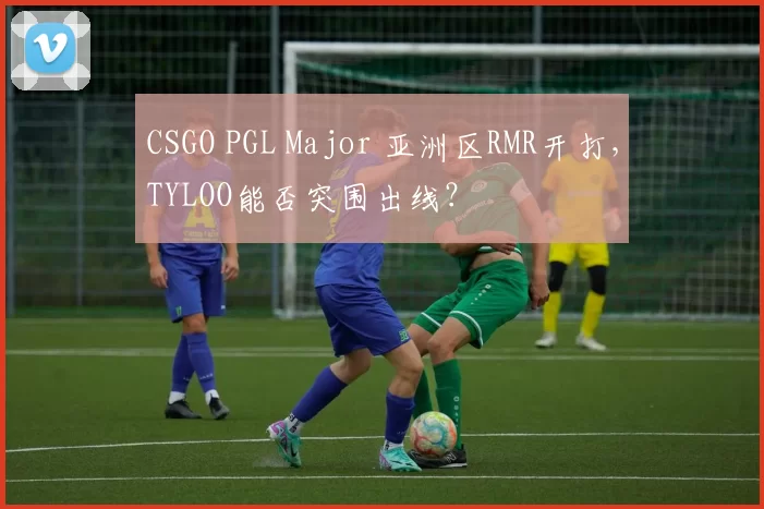 CSGO PGL Major 亚洲区RMR开打，TYLOO能否突围出线？