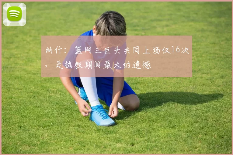 纳什：篮网三巨头共同上场仅16次，是执教期间最大的遗憾