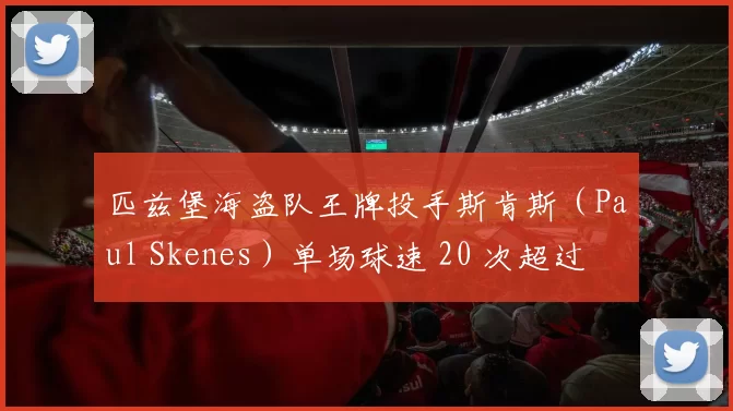 匹兹堡海盗队王牌投手斯肯斯（Paul Skenes）单场球速 20 次超过 101 哩