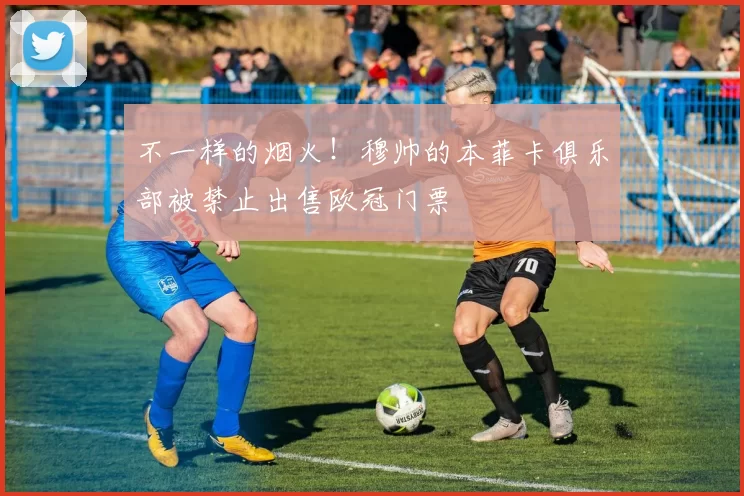 不一样的烟火！穆帅的本菲卡俱乐部被禁止出售欧冠门票