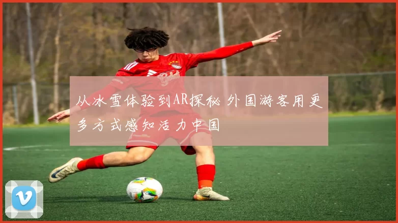 从冰雪体验到AR探秘 外国游客用更多方式感知活力中国