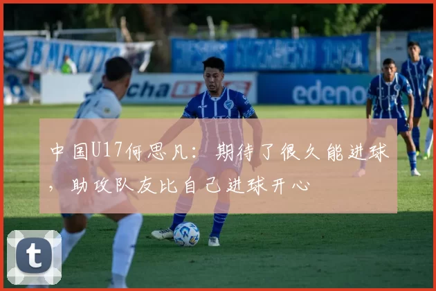 中国U17何思凡：期待了很久能进球，助攻队友比自己进球开心