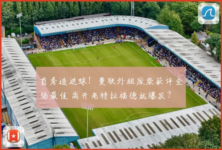 首秀造进球！曼联外租废柴获评全场最佳 离开老特拉福德就爆发？