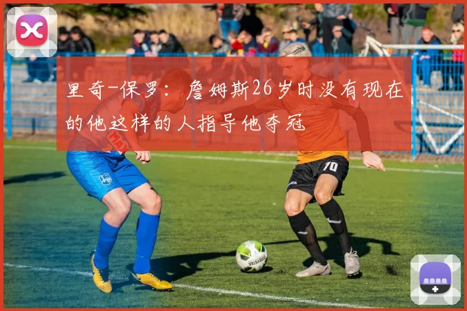 里奇-保罗：詹姆斯26岁时没有现在的他这样的人指导他夺冠