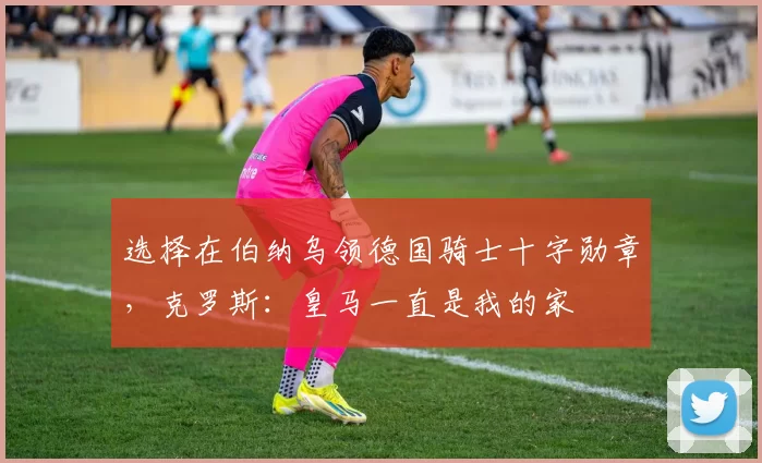 选择在伯纳乌领德国骑士十字勋章，克罗斯：皇马一直是我的家