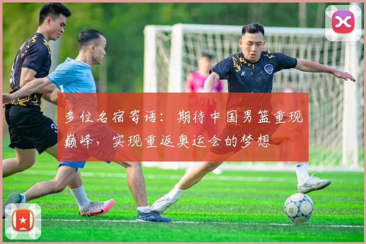 多位名宿寄语：期待中国男篮重现巅峰，实现重返奥运会的梦想