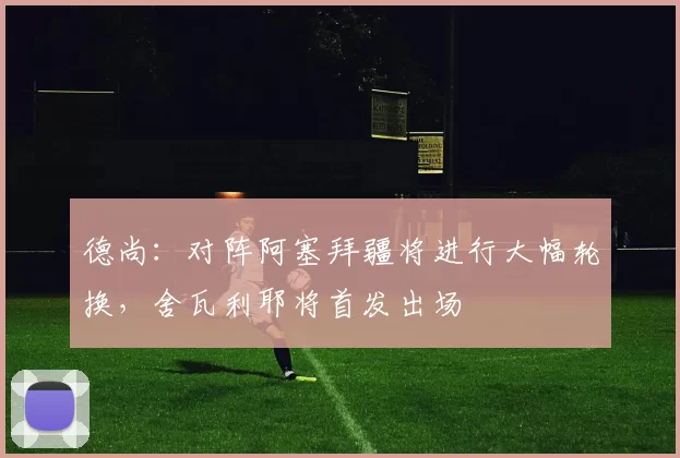 德尚：对阵阿塞拜疆将进行大幅轮换，舍瓦利耶将首发出场