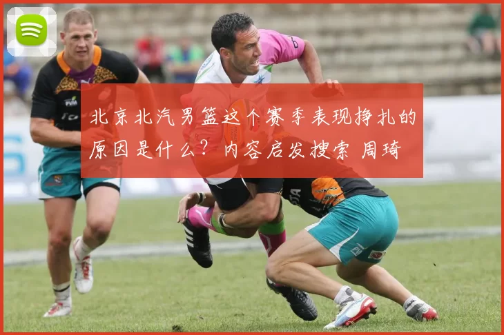 北京北汽男篮这个赛季表现挣扎的原因是什么？内容启发搜索 周琦 北京北汽男篮