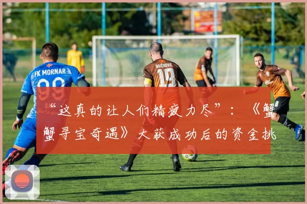 “这真的让人们精疲力尽”：《蟹蟹寻宝奇遇》大获成功后的资金挑战