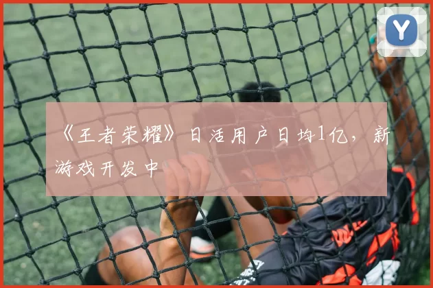 《王者荣耀》日活用户日均1亿，新游戏开发中