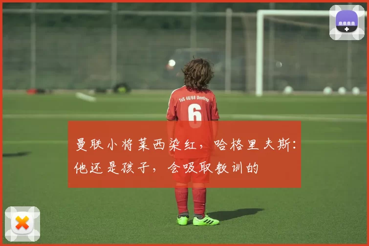 曼联小将莱西染红，哈格里夫斯：他还是孩子，会吸取教训的