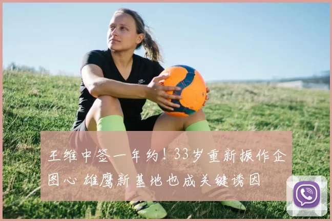 王维中签一年约! 33岁重新振作企图心 雄鹰新基地也成关键诱因