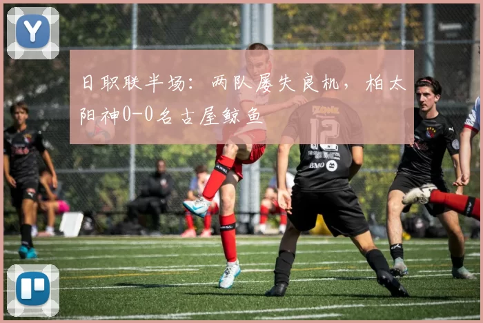 日职联半场：两队屡失良机，柏太阳神0-0名古屋鲸鱼