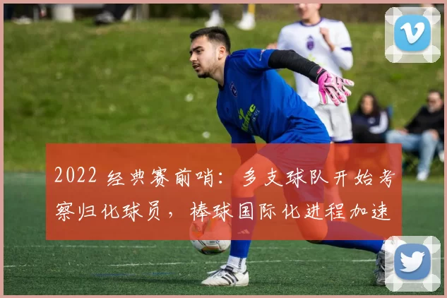 2022 经典赛前哨：多支球队开始考察归化球员，棒球国际化进程加速