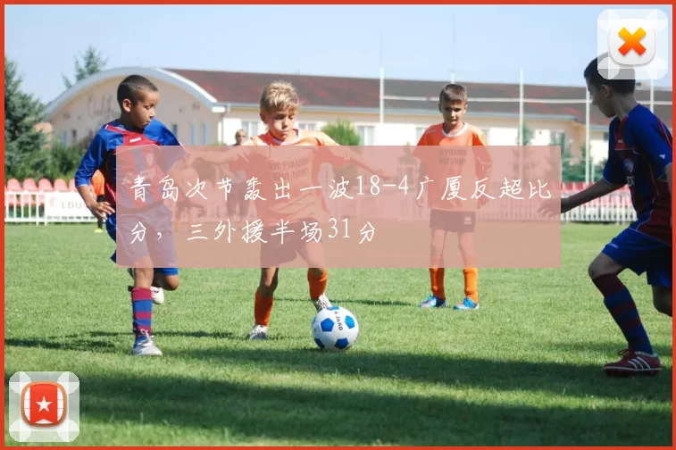 青岛次节轰出一波18-4广厦反超比分，三外援半场31分