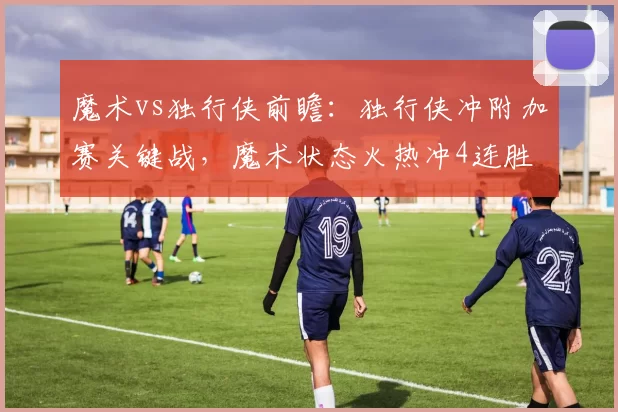 魔术vs独行侠前瞻：独行侠冲附加赛关键战，魔术状态火热冲4连胜