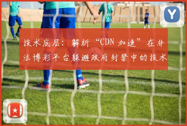 技术底层：解析“CDN 加速”在非法博彩平台躲避政府封禁中的技术手段。（技术审视：CDN 在非法博彩平台规避政府封禁中的作用解析）