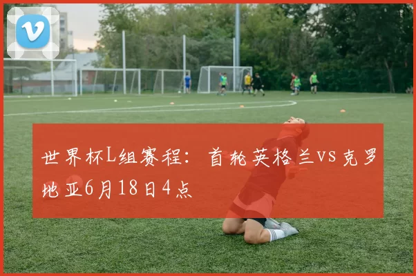 世界杯L组赛程：首轮英格兰vs克罗地亚6月18日4点