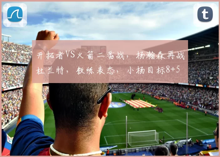 开拓者VS火箭二番战，杨瀚森再战杜兰特，教练表态，小杨目标8+5