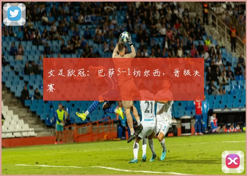 女足欧冠：巴萨5-1切尔西，晋级决赛