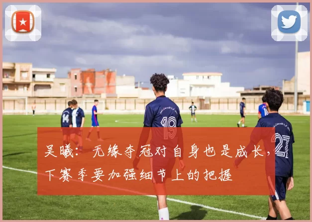 吴曦：无缘夺冠对自身也是成长，下赛季要加强细节上的把握