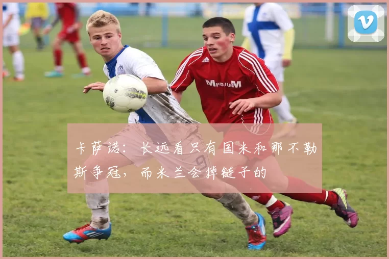 卡萨诺：长远看只有国米和那不勒斯争冠，而米兰会掉链子的