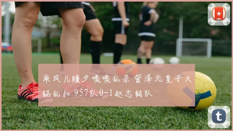 乘风儿瞳夕嘎嘎乱杀 管泽元皇子火锅乱扣 957队0-1赵志铭队