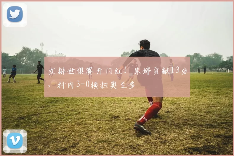 女排世俱赛开门红！朱婷贡献13分，科内3-0横扫奥兰多