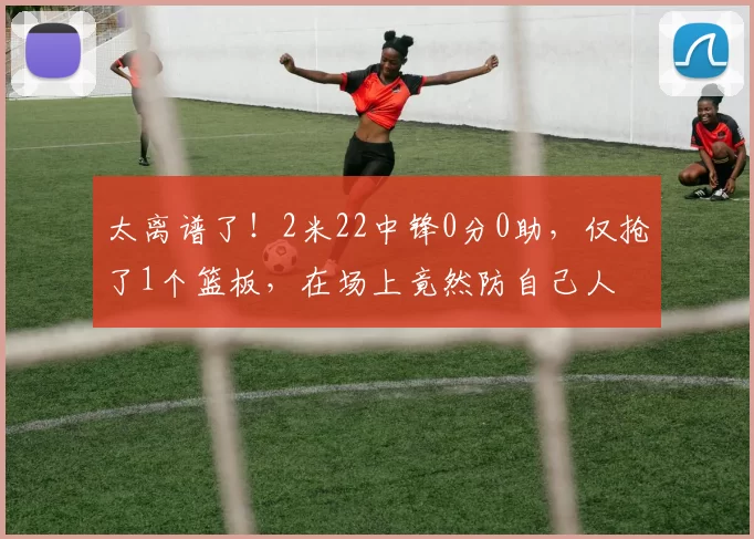 太离谱了！2米22中锋0分0助，仅抢了1个篮板，在场上竟然防自己人