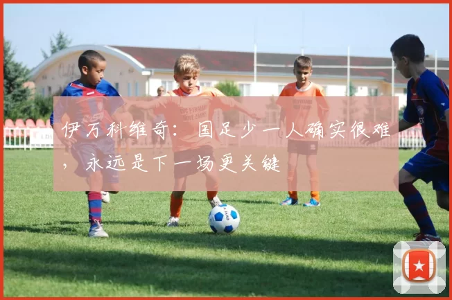 伊万科维奇：国足少一人确实很难，永远是下一场更关键