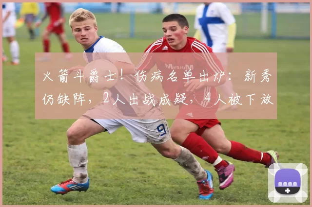 火箭斗爵士！伤病名单出炉：新秀仍缺阵，2人出战成疑，4人被下放