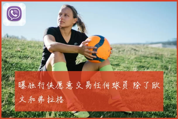 曝独行侠愿意交易任何球员 除了欧文和弗拉格