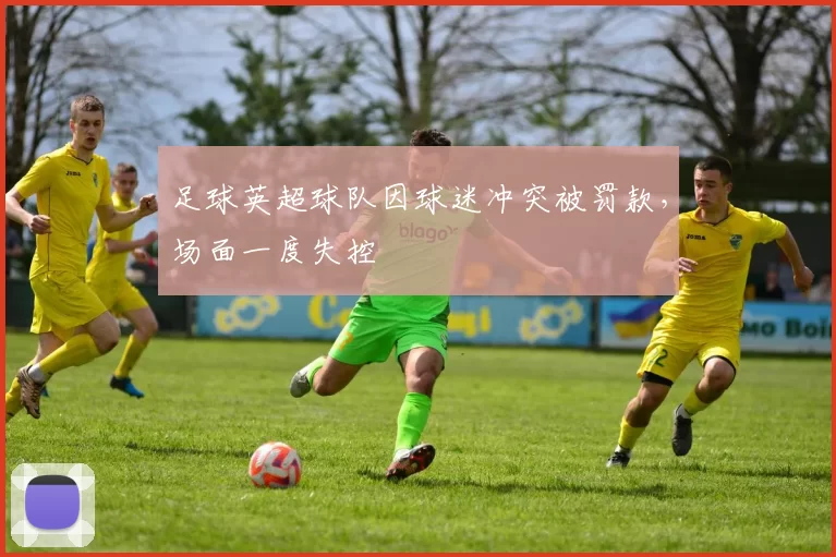 足球英超球队因球迷冲突被罚款，场面一度失控