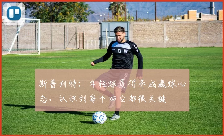 斯普利特：年轻球员得养成赢球心态，认识到每个回合都很关键