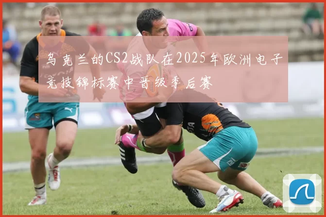 乌克兰的CS2战队在2025年欧洲电子竞技锦标赛中晋级季后赛